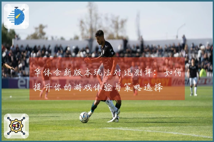 华体会新版本玩法对比测评：如何提升你的游戏体验与策略选择