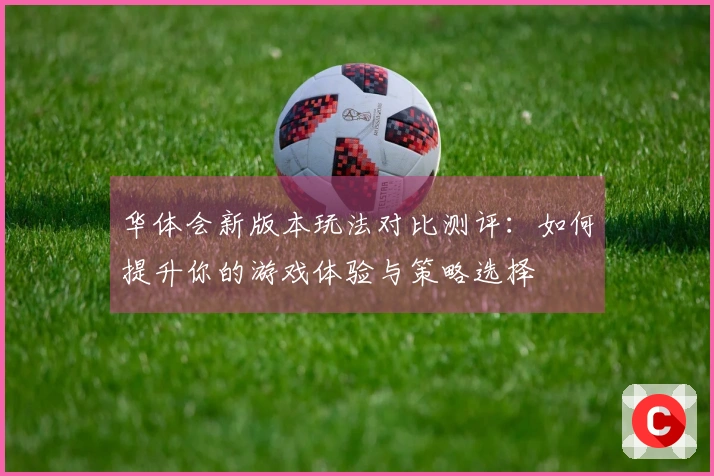 华体会新版本玩法对比测评：如何提升你的游戏体验与策略选择
