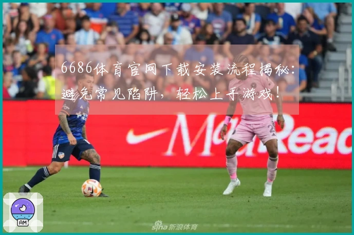 6686体育官网下载安装流程揭秘：避免常见陷阱，轻松上手游戏！