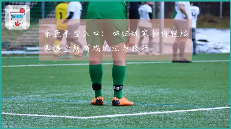 乐鱼平台入口：回归玩家如何轻松掌握全新游戏玩法与技巧